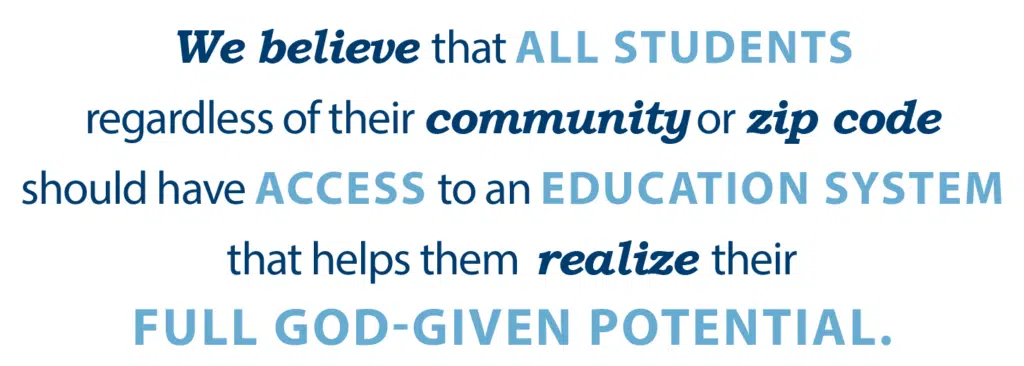We believe that ALL STUDENTS regardless of their community or zip code should have ACCESS to an EDUCATION SYSTEM that helps them realize their FULL GOD-GIVEN POTENTIAL.