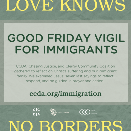Love Knows No Borders Good Friday Vigil for Immigrants CCDA, Chasing Justice, and Clergy Community Coalition gathered to reflect on Christ’s suffering and our immigrant family. We examined Jesus’ seven last sayings to reflect, respond, and be guided in prayer and action. ccda.org/immigration