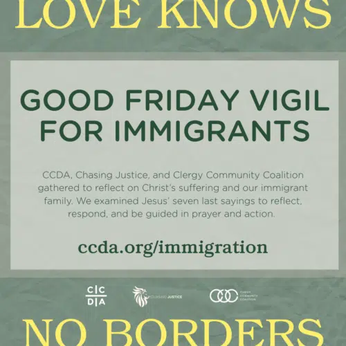 Love Knows No Borders Good Friday Vigil for Immigrants CCDA, Chasing Justice, and Clergy Community Coalition gathered to reflect on Christ’s suffering and our immigrant family. We examined Jesus’ seven last sayings to reflect, respond, and be guided in prayer and action. ccda.org/immigration