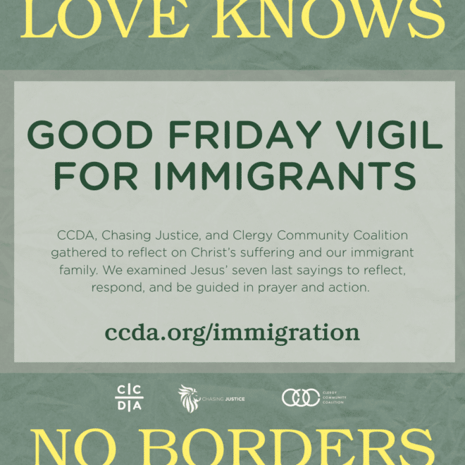 Love Knows No Borders Good Friday Vigil for Immigrants CCDA, Chasing Justice, and Clergy Community Coalition gathered to reflect on Christ’s suffering and our immigrant family. We examined Jesus’ seven last sayings to reflect, respond, and be guided in prayer and action. ccda.org/immigration
