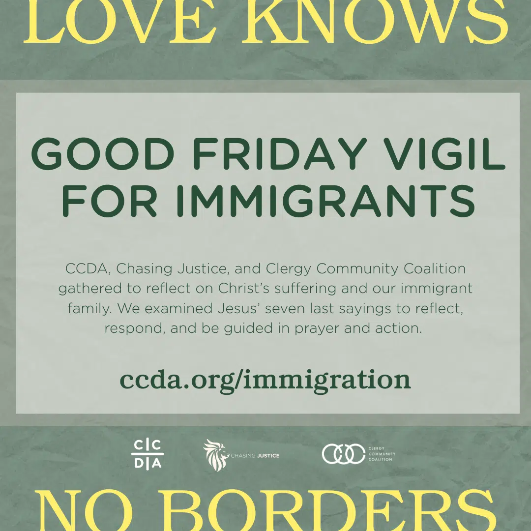 Love Knows No Borders Good Friday Vigil for Immigrants CCDA, Chasing Justice, and Clergy Community Coalition gathered to reflect on Christ’s suffering and our immigrant family. We examined Jesus’ seven last sayings to reflect, respond, and be guided in prayer and action. ccda.org/immigration
