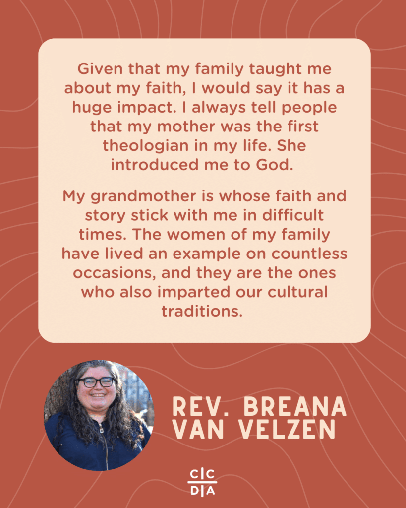 Given that my family taught me about my faith, I would say it has a huge impact. I always tell people that my mother was the first theologian in my life. She introduced me to God.
My grandmother is whose faith and story stick with me in difficult times. The women of my family have lived an example on countless occasions, and they are the ones who also imparted our cultural traditions.
Rev. Breana Van Velzen