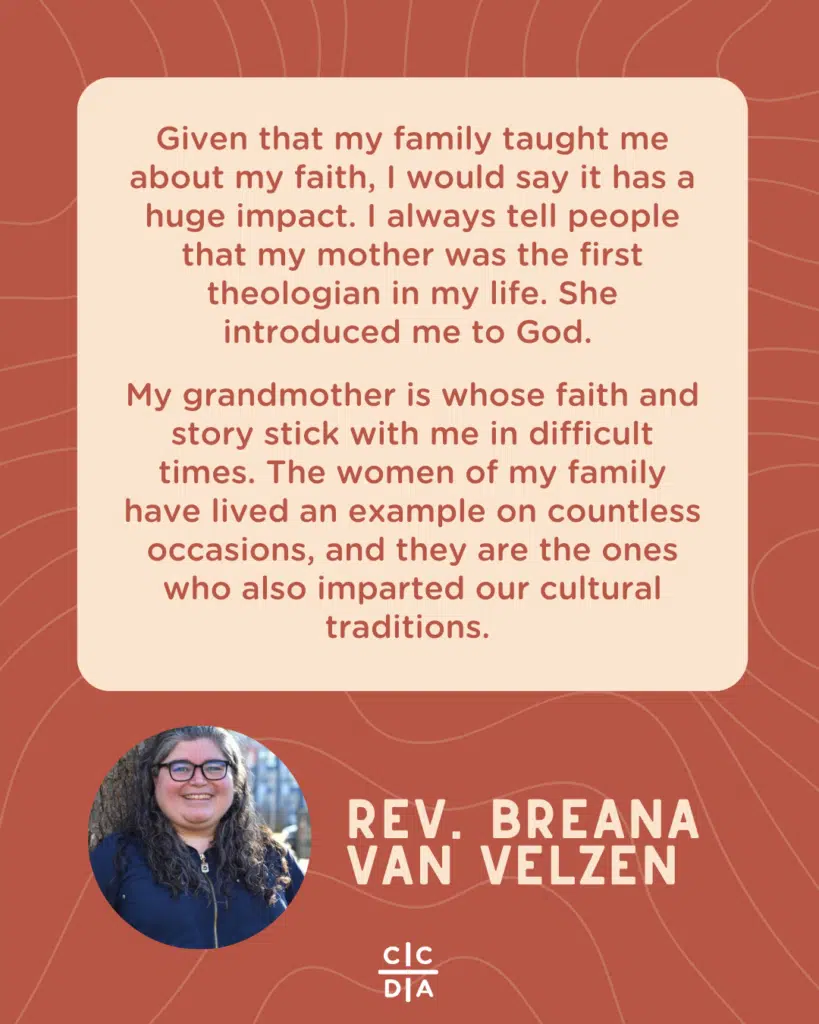 Given that my family taught me about my faith, I would say it has a huge impact. I always tell people that my mother was the first theologian in my life. She introduced me to God. 

My grandmother is whose faith and story stick with me in difficult times. The women of my family have lived an example on countless occasions, and they are the ones who also imparted our cultural traditions.

Rev. Breana Van Velzen
