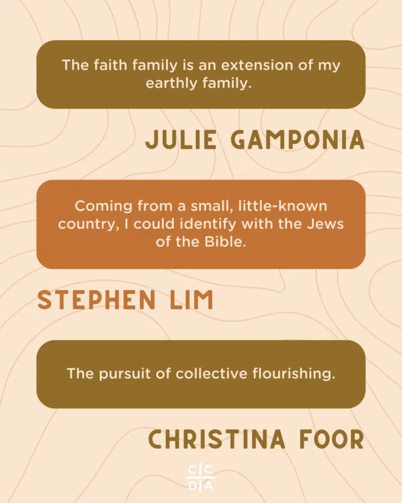 The faith family is an extension of my earthly family. 

Julie Gamponia

Coming from a small, little-known country, I could identify with the Jews of the Bible.

Stephen Lim

The pursuit of collective flourishing.

Christina Foor
