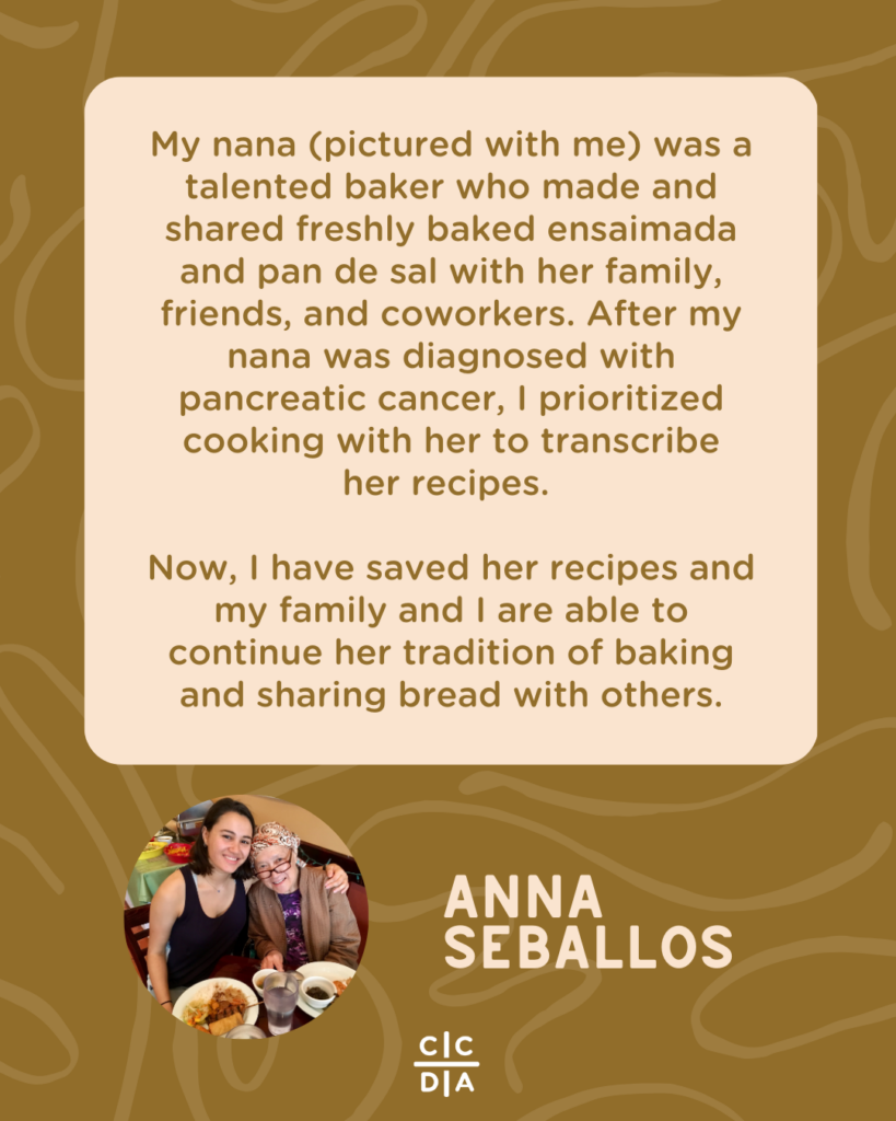 My nana (pictured with me) was a talented baker who made and shared freshly baked ensaimada and pan de sal with her family, friends, and coworkers. After my nana was diagnosed with pancreatic cancer, I prioritized cooking with her to transcribe
her recipes.
Now, I have saved her recipes and my family and I are able to continue her tradition of baking and sharing bread with others. - Anna Seballos