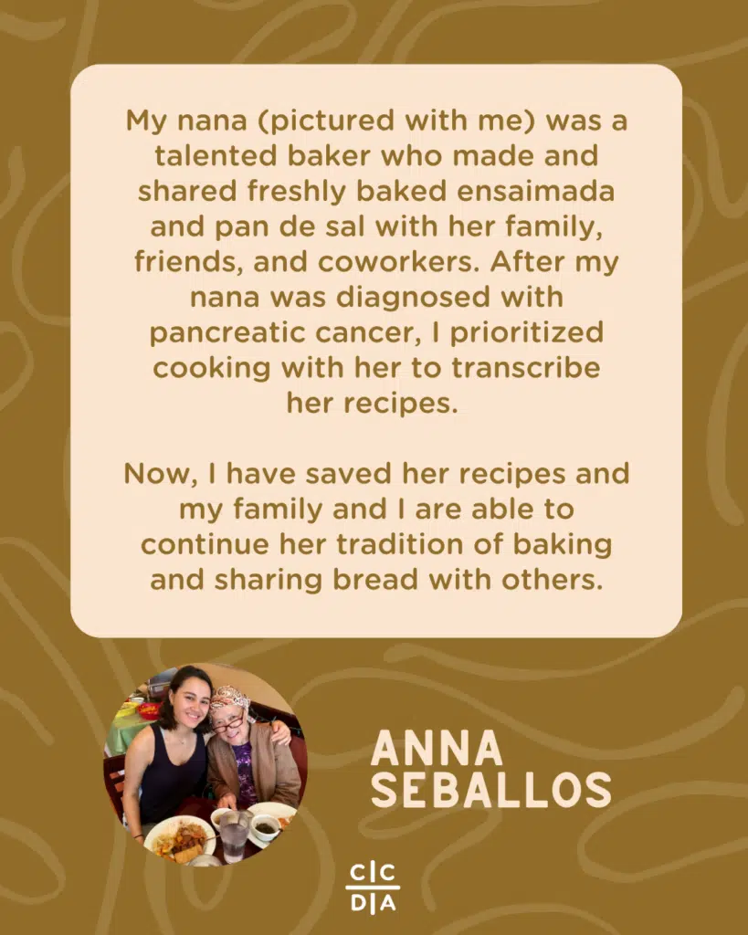 My nana (pictured with me) was a talented baker who made and shared freshly baked ensaimada and pan de sal with her family, friends, and coworkers. After my nana was diagnosed with pancreatic cancer, I prioritized cooking with her to transcribe
her recipes. 

Now, I have saved her recipes and my family and I are able to continue her tradition of baking and sharing bread with others. - Anna Seballos
