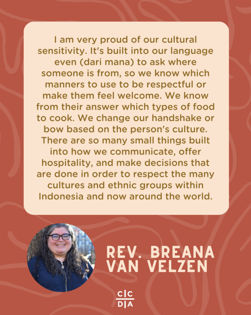 I am very proud of our cultural sensitivity. It's built into our language even (dari mana) to ask where someone is from, so we know which manners to use to be respectful or make them feel welcome. We know from their answer which types of food to cook. We change our handshake or bow based on the person's culture. There are so many small things built into how we communicate, offer hospitality, and make decisions that are done in order to respect the many cultures and ethnic groups within Indonesia and now around the world. - Rev. Breana van Velzen