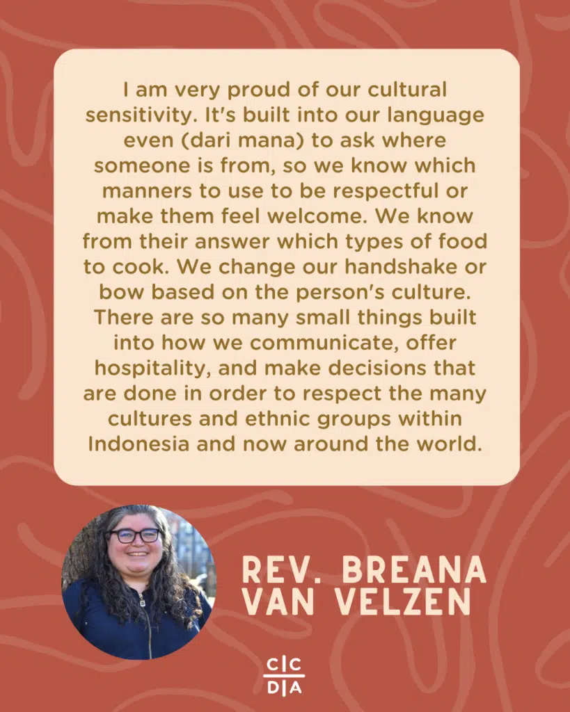 I am very proud of our cultural sensitivity. It's built into our language even (dari mana) to ask where someone is from, so we know which manners to use to be respectful or make them feel welcome. We know from their answer which types of food to cook. We change our handshake or bow based on the person's culture. There are so many small things built into how we communicate, offer hospitality, and make decisions that are done in order to respect the many cultures and ethnic groups within Indonesia and now around the world. - Rev. Breana van Velzen