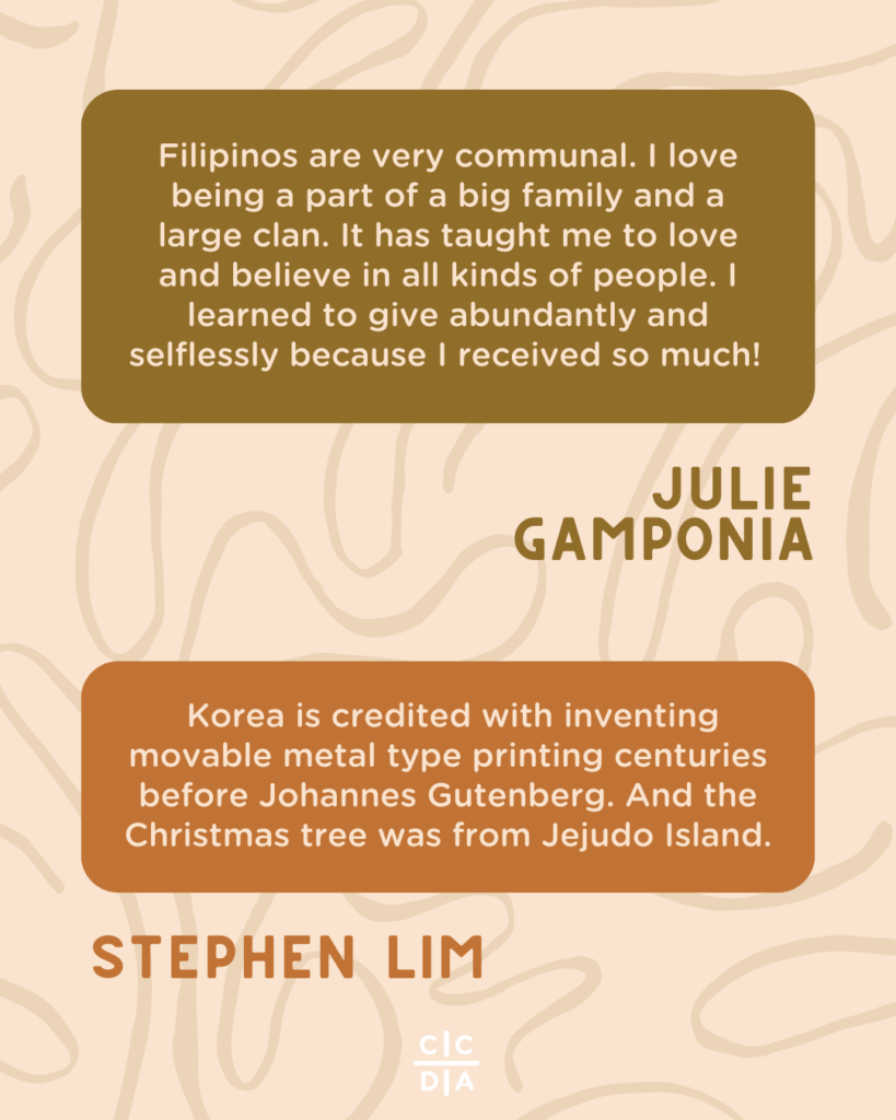 Filipinos are very communal. I love being a part of a big family and a large clan. It has taught me to love and believe in all kinds of people. I learned to give abundantly and selflessly because I received so much! - Julie Gamponia
Korea is credited with inventing movable metal type printing centuries before Johannes Gutenberg. And the Christmas tree was from Jejudo Island. - Stephen Lim