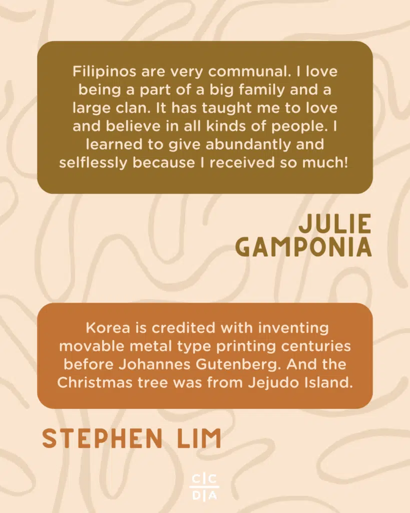 Filipinos are very communal. I love being a part of a big family and a large clan. It has taught me to love and believe in all kinds of people. I learned to give abundantly and selflessly because I received so much! - Julie Gamponia

 Korea is credited with inventing movable metal type printing centuries before Johannes Gutenberg. And the Christmas tree was from Jejudo Island. - Stephen Lim
