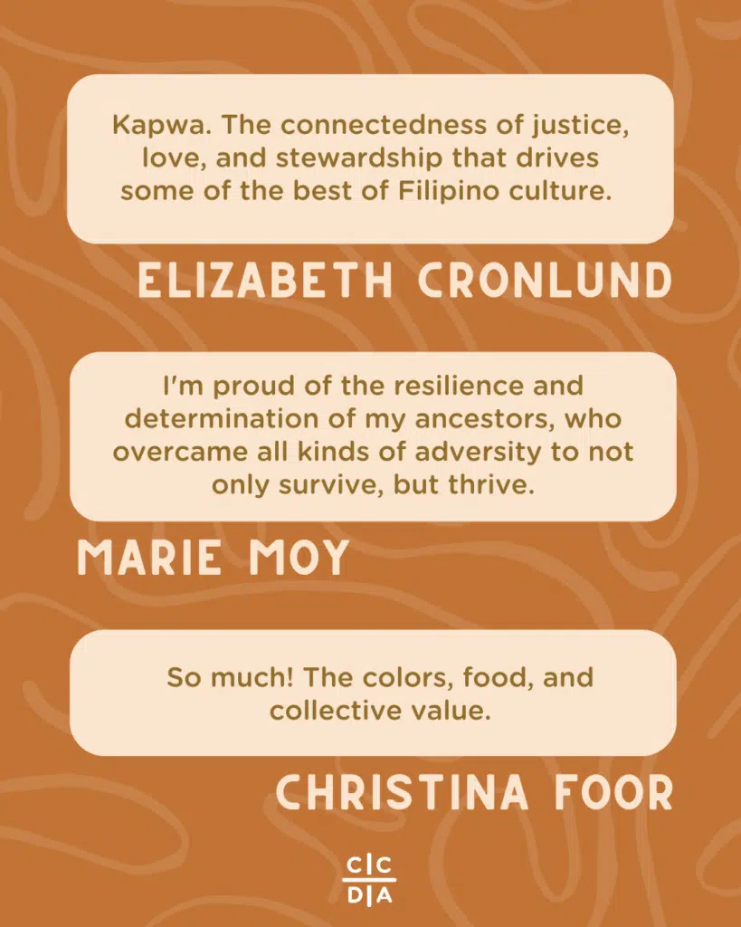 Kapwa. The connectedness of justice, love, and stewardship that drives some of the best of Filipino culture. - Elizabeth Cronlund

I'm proud of the resilience and determination of my ancestors, who overcame all kinds of adversity to not only survive, but thrive. - Marie Moy

So much! The colors, food, and collective value. - Christina Foor