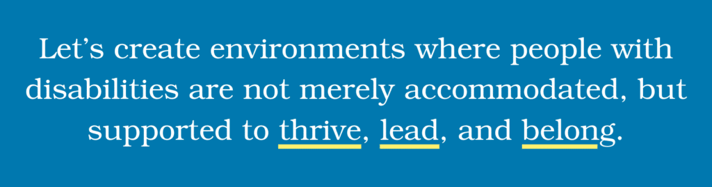 Let’s create environments where people with disabilities are not merely accommodated, but supported to thrive, lead, and belong.