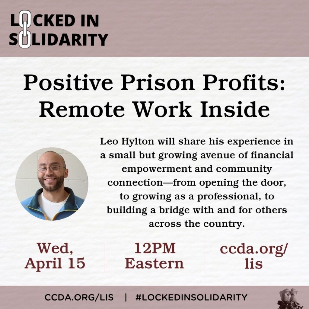 Locked in Solidarity

Positive Prison Profits: Remote Work Inside

Leo Hylton will share his experience in a small but growing avenue of financial empowerment and community connection—from opening the door,
to growing as a professional, to building a bridge with and for others across the country.

Wed, April 15
12PM Eastern
ccda.org/lis
