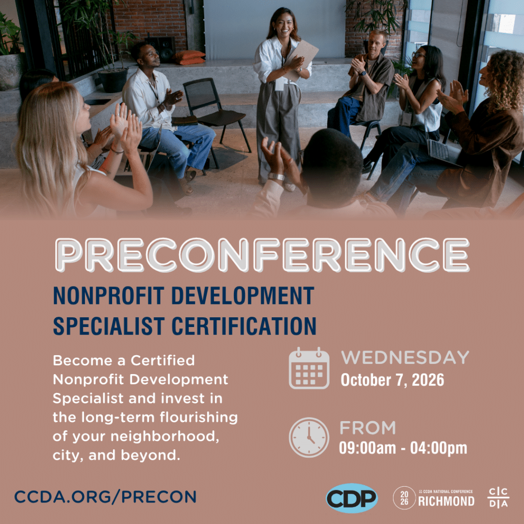 Preconference
Nonprofit Development Specialist Certification
Become a Certified Nonprofit Development Specialist and invest in the long-term flourishing of your neighborhood, city, and beyond.
Wednesday October 7, 2026
From 9am - 4pm
ccda.org/precon