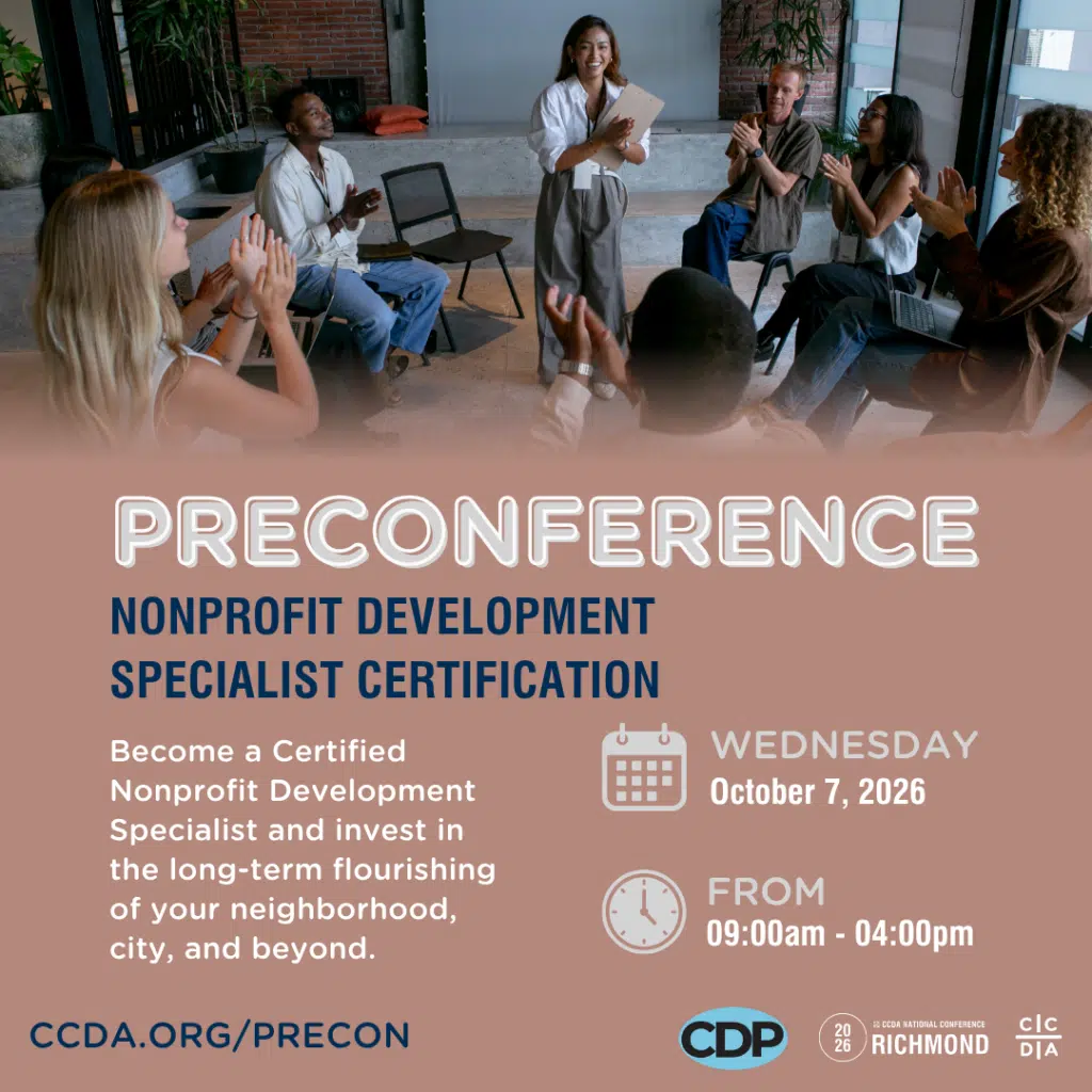 Preconference
Nonprofit Development Specialist Certification
Become a Certified Nonprofit Development Specialist and invest in the long-term flourishing of your neighborhood, city, and beyond.
Wednesday October 7, 2026
From 9am - 4pm
ccda.org/precon
