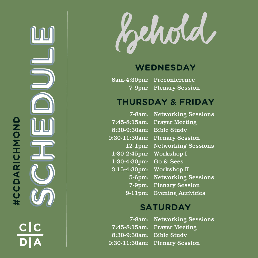 #ccdaRichmond Schedule
Behold
Wednesday
8am-4:30pm: Preconference
7-9pm: Plenary Session

Thursday & Friday
7-8am: Networking Sessions
7:45-8:15am: Prayer Meeting
8:30-9:30am: Bible Study
9:30-11:30am: Plenary Session
12-1pm: Networking Sessions
1:30-2:45pm: Workshop I
1:30-4:30pm: Go & Sees
3:15-4:30pm: Workshop II
5-6pm: Networking Sessions
7-9pm: Plenary Session
9-11pm: Evening Activities

Saturday
7-8am: Networking Sessions
7:45-8:15am: Prayer Meeting
8:30-9:30am: Bible Study
9:30-11:30am: Plenary Session
